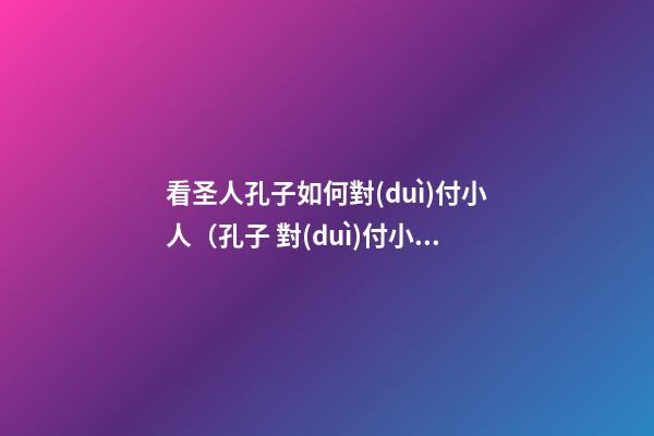 看圣人孔子如何對(duì)付小人（孔子 對(duì)付小人）